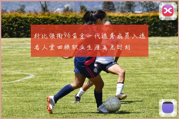 科比领衔96黄金一代选秀成员入选名人堂回顾职业生涯高光时刻