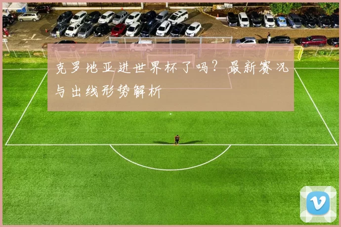 克罗地亚进世界杯了吗？最新赛况与出线形势解析