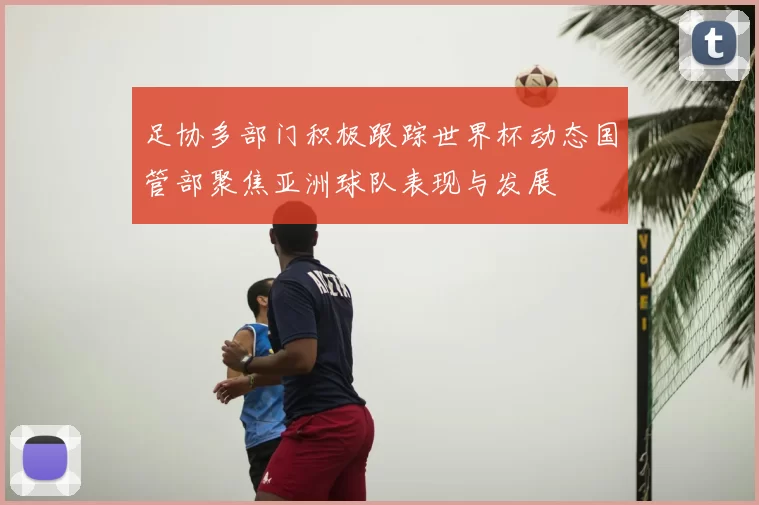 足协多部门积极跟踪世界杯动态国管部聚焦亚洲球队表现与发展