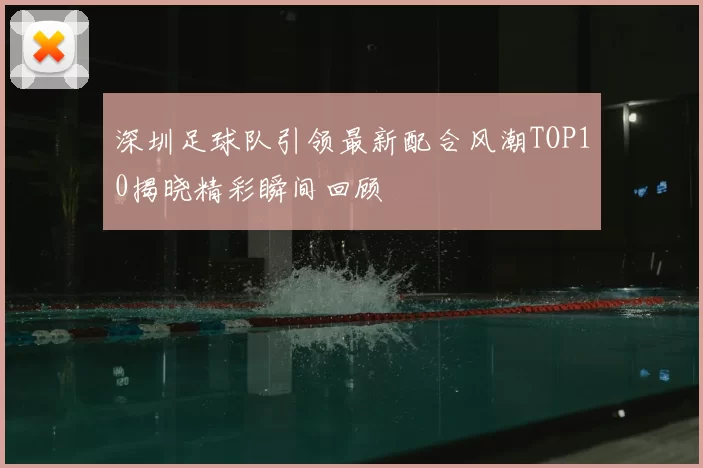 深圳足球队引领最新配合风潮TOP10揭晓精彩瞬间回顾