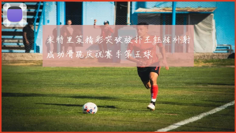 米特里策精彩突破被扑王钰栋补射成功滑跪庆祝赛季第五球