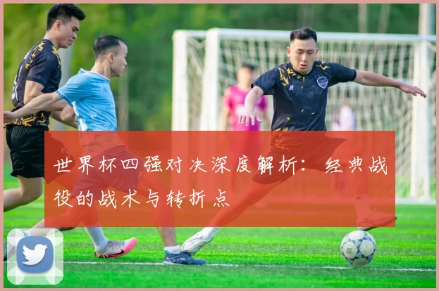 世界杯四强对决深度解析:经典战役的战术与转折点