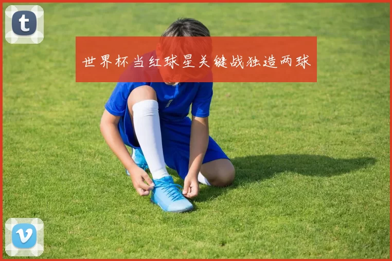世界杯当红球星关键战独造两球