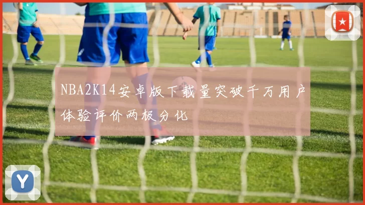 NBA2K14安卓版下载量突破千万用户体验评价两极分化