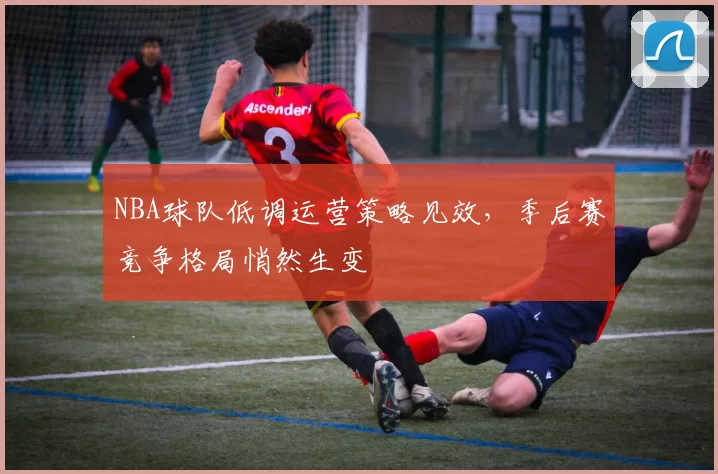 NBA球队低调运营策略见效，季后赛竞争格局悄然生变